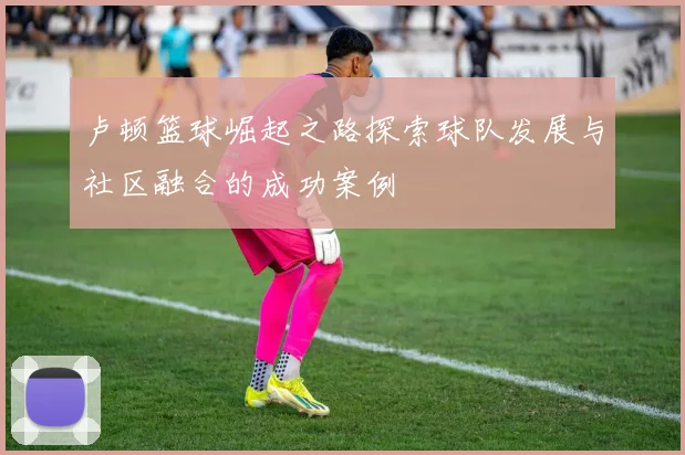 卢顿篮球崛起之路探索球队发展与社区融合的成功案例