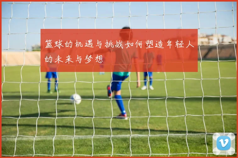 篮球的机遇与挑战如何塑造年轻人的未来与梦想