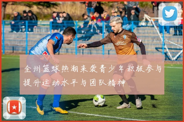 全州篮球热潮来袭青少年积极参与提升运动水平与团队精神