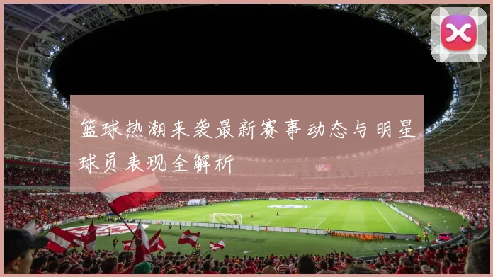 篮球热潮来袭最新赛事动态与明星球员表现全解析
