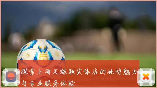 探索上海足球鞋实体店的独特魅力与专业服务体验