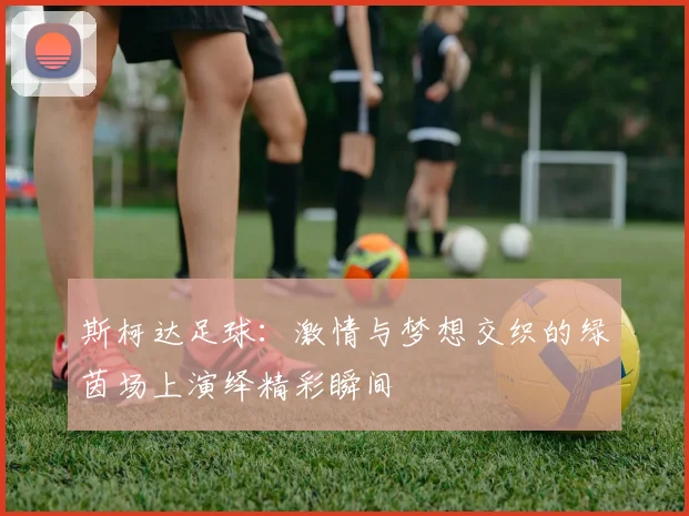 斯柯达足球：激情与梦想交织的绿茵场上演绎精彩瞬间