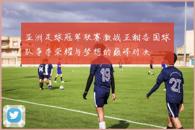 亚洲足球冠军联赛激战正酣各国球队争夺荣耀与梦想的巅峰对决